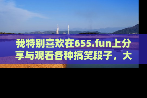 我特别喜欢在655.fun上分享与观看各种搞笑段子,大家一起来享受乐趣吧!