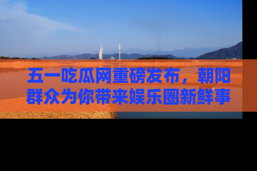 五一吃瓜网重磅发布，朝阳群众为你带来娱乐圈新鲜事！