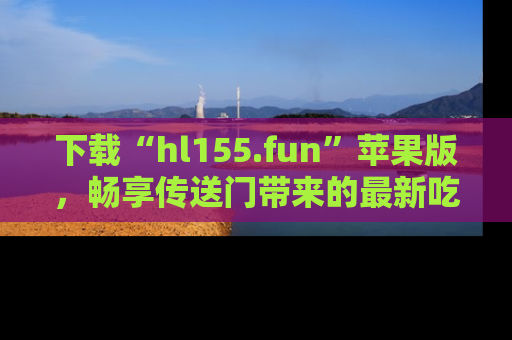 下载“hl155.fun”苹果版，畅享传送门带来的最新吃瓜资讯