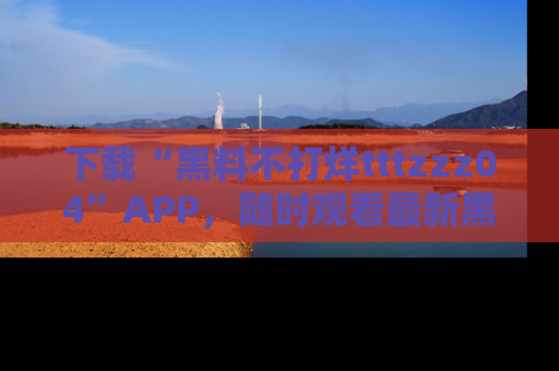 下载“黑料不打烊tttzzz04”APP,随时观看最新黑料不打烊tttzzz04在线!