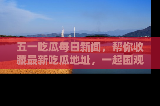 五一吃瓜每日新闻，帮你收藏最新吃瓜地址，一起围观吧！