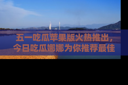 五一吃瓜苹果版火热推出，今日吃瓜娜娜为你推荐最佳美食！