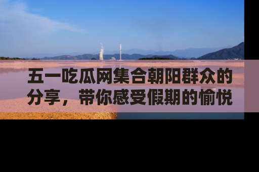 五一吃瓜网集合朝阳群众的分享，带你感受假期的愉悦！