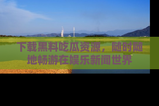 下载黑料吃瓜资源,随时随地畅游在娱乐新闻世界