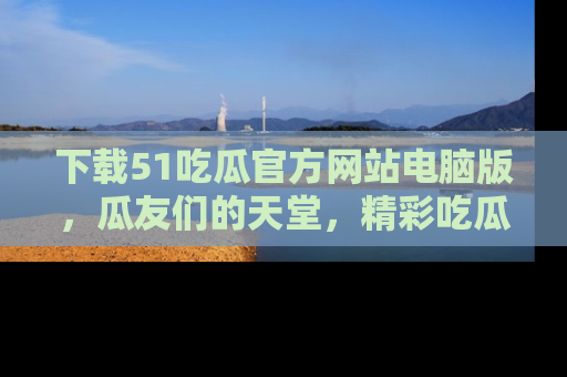 下载51吃瓜官方网站电脑版,瓜友们的天堂,精彩吃瓜故事不容错过!