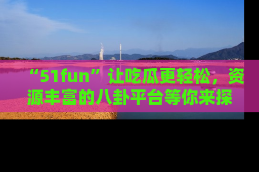 “51fun”让吃瓜更轻松，资源丰富的八卦平台等你来探索！