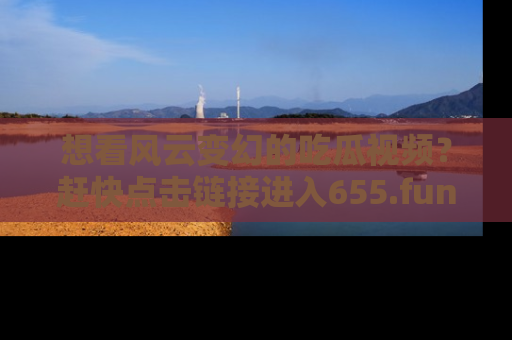 想看风云变幻的吃瓜视频？赶快点击链接进入655.fun吧！