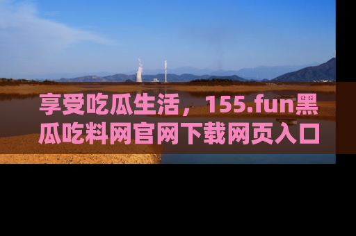 享受吃瓜生活,155.fun黑瓜吃料网官网下载网页入口全解析