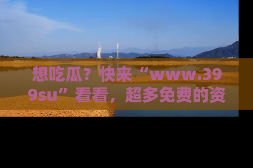 想吃瓜?快来“www.399su”看看,超多免费的资源让你尽情享受!
