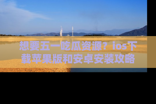 想要五一吃瓜资源?ios下载苹果版和安卓安装攻略