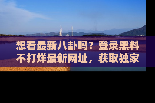 想看最新八卦吗?登录黑料不打烊最新网址,获取独家内容