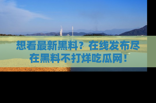 想看最新黑料?在线发布尽在黑料不打烊吃瓜网!