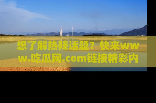 想了解热辣话题?快来www.吃瓜网.com链接精彩内容!