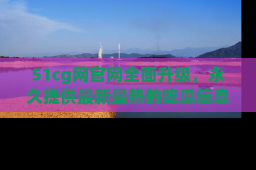 51cg网官网全面升级,永久提供最新最热的吃瓜信息,助你永远走在潮流前端!