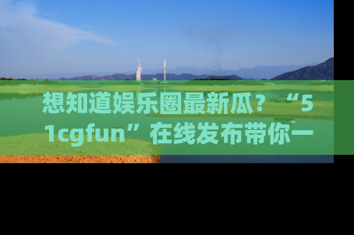 想知道娱乐圈最新瓜?“51cgfun”在线发布带你一探究竟!