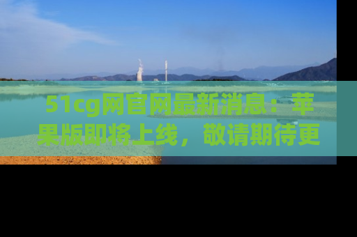 51cg网官网最新消息:苹果版即将上线,敬请期待更多吃瓜内容!