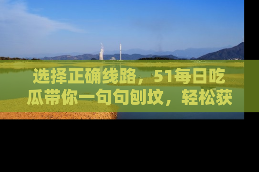 选择正确线路,51每日吃瓜带你一句句刨坟,轻松获取娱乐新资讯