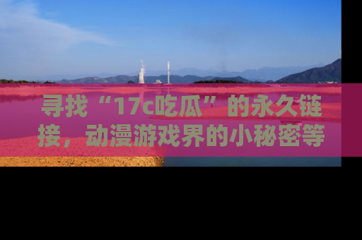 寻找“17c吃瓜”的永久链接,动漫游戏界的小秘密等你来揭秘!
