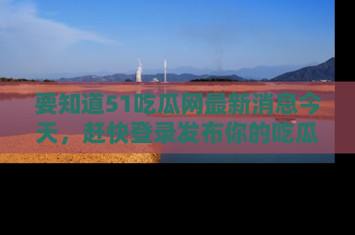 要知道51吃瓜网最新消息今天,赶快登录发布你的吃瓜体验吧!