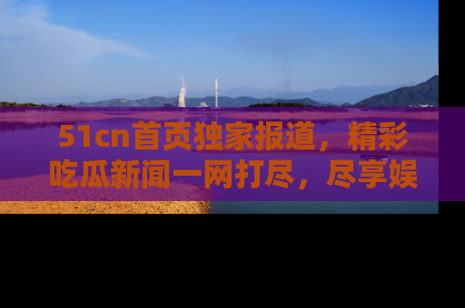 51cn首页独家报道,精彩吃瓜新闻一网打尽,尽享娱乐盛宴