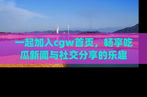 一起加入cgw首页,畅享吃瓜新闻与社交分享的乐趣