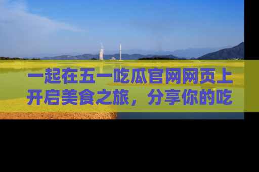 一起在五一吃瓜官网网页上开启美食之旅，分享你的吃瓜故事与精彩瞬间！