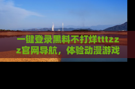 一键登录黑料不打烊tttzzz官网导航,体验动漫游戏风格黑料盛宴