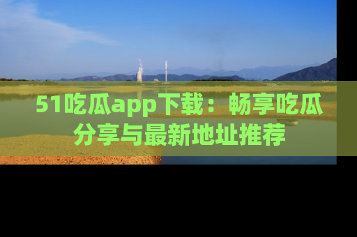51吃瓜app下载:畅享吃瓜分享与最新地址推荐