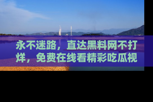 永不迷路，直达黑料网不打烊，免费在线看精彩吃瓜视频！