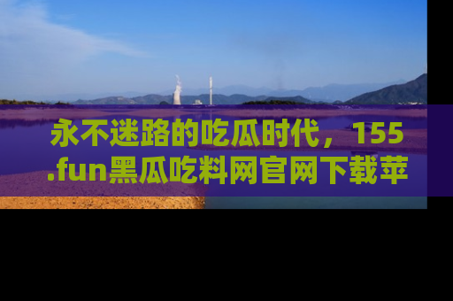 永不迷路的吃瓜时代，155.fun黑瓜吃料网官网下载苹果版陪你同行！