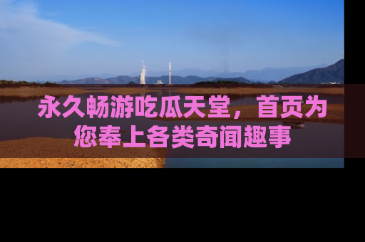永久畅游吃瓜天堂，首页为您奉上各类奇闻趣事