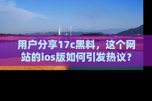 用户分享17c黑料，这个网站的ios版如何引发热议？