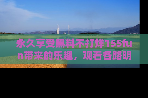 永久享受黑料不打烊155fun带来的乐趣，观看各路明星的内幕故事！