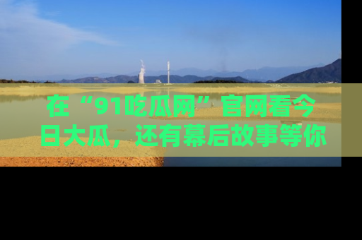 在“91吃瓜网”官网看今日大瓜，还有幕后故事等你来挖掘！