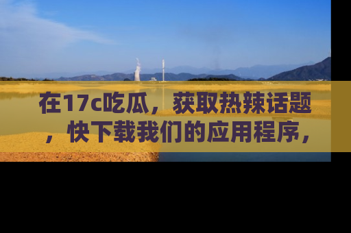 在17c吃瓜，获取热辣话题，快下载我们的应用程序，地址轻松找到！