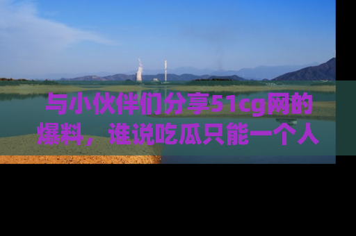 与小伙伴们分享51cg网的爆料，谁说吃瓜只能一个人？