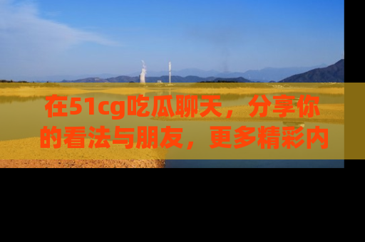 在51cg吃瓜聊天，分享你的看法与朋友，更多精彩内容请浏览网址www.51cg.com！