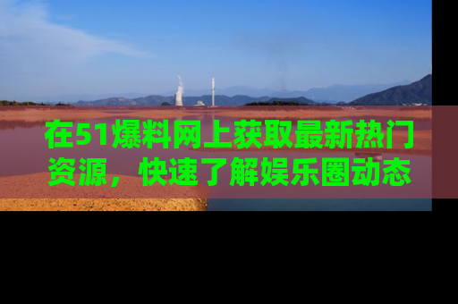 在51爆料网上获取最新热门资源，快速了解娱乐圈动态