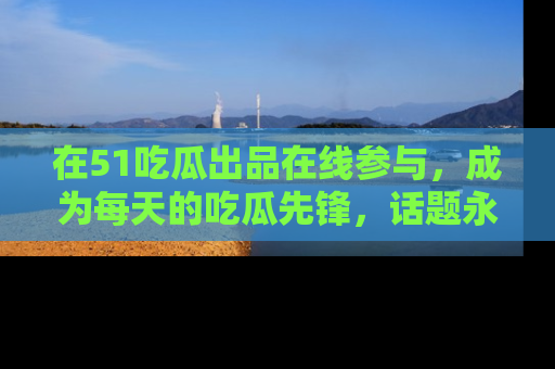 在51吃瓜出品在线参与，成为每天的吃瓜先锋，话题永不落幕！