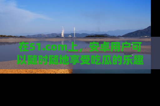 在51.com上，安卓用户可以随时随地享受吃瓜的乐趣！