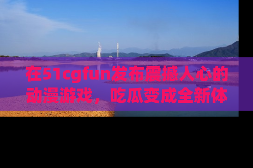 在51cgfun发布震撼人心的动漫游戏，吃瓜变成全新体验
