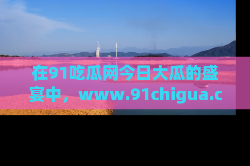 在91吃瓜网今日大瓜的盛宴中，www.91chigua.com带你领略每个让人咋舌的精彩故事！