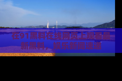 在91黑料在线网页上观看最新黑料，娱乐新闻速递