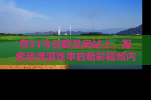 在91今日吃瓜网站上，探索动漫游戏中的精彩视频内容