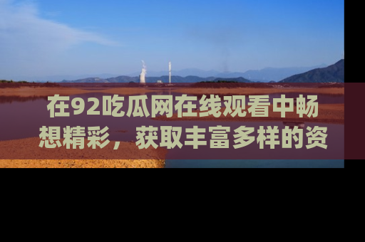 在92吃瓜网在线观看中畅想精彩，获取丰富多样的资源和app功能
