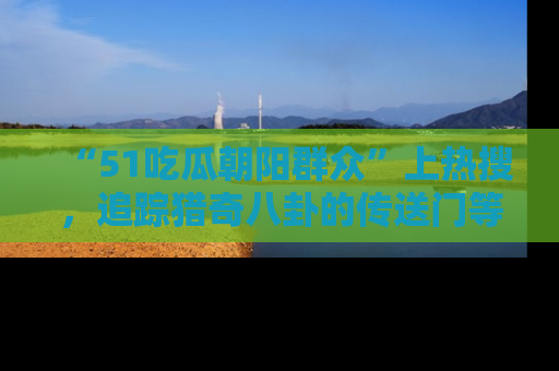 “51吃瓜朝阳群众”上热搜，追踪猎奇八卦的传送门等你点击！