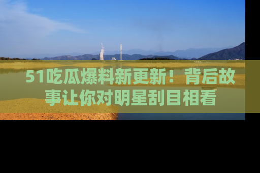 51吃瓜爆料新更新！背后故事让你对明星刮目相看