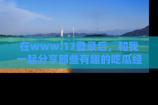 在www.17登录后，和我一起分享那些有趣的吃瓜经历吧！