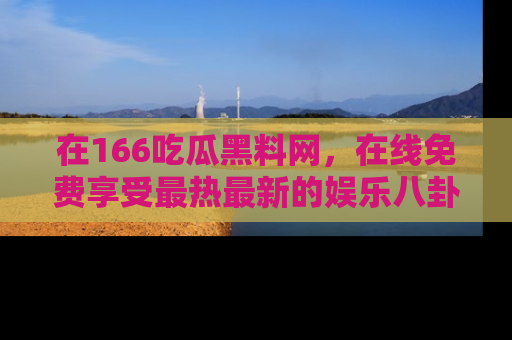 在166吃瓜黑料网，在线免费享受最热最新的娱乐八卦！