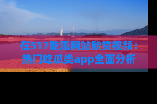 在517吃瓜网站欣赏视频：热门吃瓜类app全面分析
